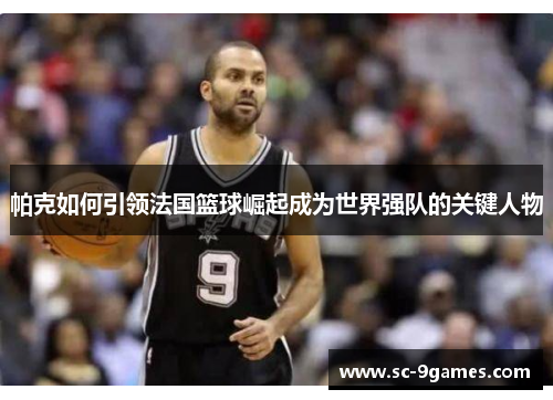 帕克如何引领法国篮球崛起成为世界强队的关键人物
