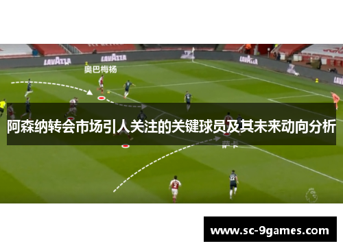 阿森纳转会市场引人关注的关键球员及其未来动向分析